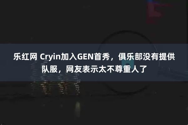 乐红网 Cryin加入GEN首秀，俱乐部没有提供队服，网友表示太不尊重人了