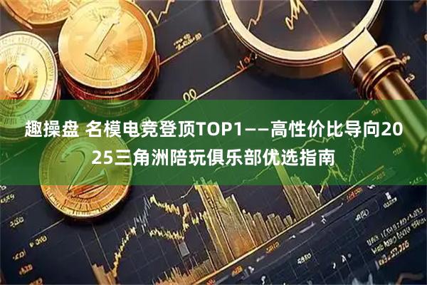 趣操盘 名模电竞登顶TOP1——高性价比导向2025三角洲陪玩俱乐部优选指南