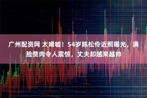 广州配资网 太唏嘘！54岁陈松伶近照曝光，满脸赘肉令人震惊，丈夫却越来越帅