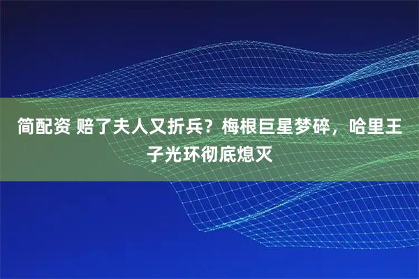 简配资 赔了夫人又折兵？梅根巨星梦碎，哈里王子光环彻底熄灭