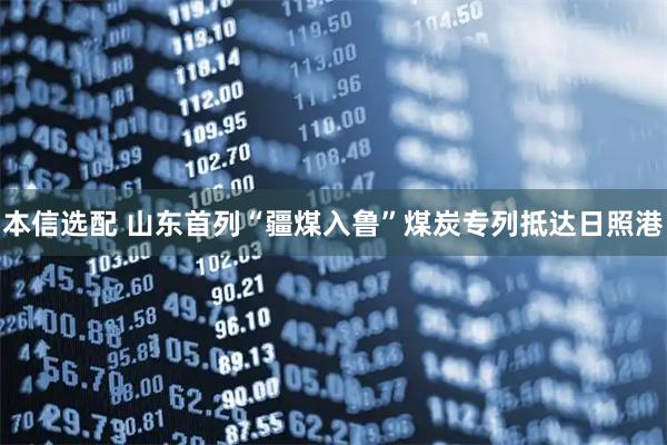 本信选配 山东首列“疆煤入鲁”煤炭专列抵达日照港