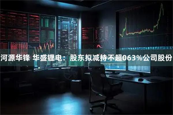 河源华锋 华盛锂电：股东拟减持不超063%公司股份