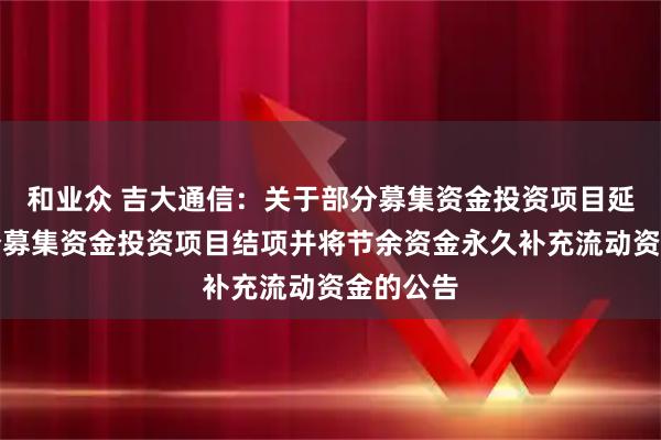 和业众 吉大通信：关于部分募集资金投资项目延期及部分募集资金投资项目结项并将节余资金永久补充流动资金的公告