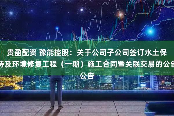 贵盈配资 豫能控股：关于公司子公司签订水土保持及环境修复工程（一期）施工合同暨关联交易的公告