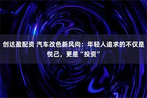 创达盈配资 汽车改色新风向：年轻人追求的不仅是悦己，更是“投资”