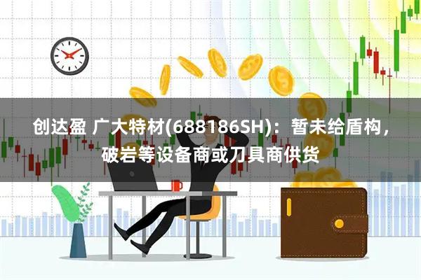 创达盈 广大特材(688186SH)：暂未给盾构，破岩等设备商或刀具商供货
